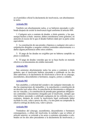 en el periódico oficial la declaratoria de insolvencia, son absolutamen-
te nulos.
Artículo 901
También son absolutamente nulos, si se hubieren ejecutado o cele-
brado después de existir la insolvencia legal conforme al artículo 888:
1. Cualquier acto o contrato de deudor, a título gratuito, y los que,
aunque hechos a título oneroso, deben considerarse como gratuitos, en
atención al exceso de lo que el deudor hubiere dado por su parte como
equivalente.
2. La constitución de una prenda o hipoteca o cualquier otro acto o
estipulación dirigidos a asegurar créditos contraídos anteriormente o a
darles alguna preferencia sobre otros créditos.
3. El pago de las deudas no exigibles por no haberse cumplido su
plazo o condición.
4. El pago de deudas vencidas que no se haya hecho en moneda
efectiva o en documentos de crédito mercantil.
Artículo 902
Son asimismo absolutamente nulos los actos o contratos a título
gratuito, que el insolvente hubiere ejecutado o celebrado en los dos
años anteriores a la declaratoria de insolvencia a favor de su cónyuge,
ascendientes, descendientes o hermanos, suegros, yernos y cuñados.
Artículo 903
Son anulables, a solicitud del curador o de cualquier interesado, to-
das las enajenaciones de inmuebles y la cancelación o constitución de
un derecho real sobre ellos; la cancelación de documentos u obligacio-
nes no vencidas, y la constitución de prenda para garantizar obligacio-
nes contraídas o documentos otorgados por el insolvente, siempre que
éste hubiere ejecutado o celebrado cualquiera de los referidos actos o
contratos, después de existir la insolvencia legal confesando haber
recibido la cosa, valor o precio de ella, y la otra parte no compruebe la
efectiva entrega de dicha cosa, valor o precio.
Artículo 904
Tratándose del cónyuge, ascendientes, descendientes o hermanos
consanguíneos, o afines del insolvente, la nulidad a que se refiere el
artículo anterior, se extiende a los actos o contratos ejecutados o cele-
brados en los dos años precedentes a la declaratoria de insolvencia, y
 