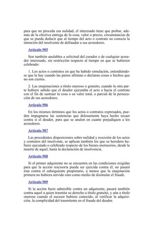 para que no proceda esa nulidad, el interesado tiene que probar, ade-
más de la efectiva entrega de la cosa, valor o precio, circunstancias de
que se pueda deducir que al tiempo del acto o contrato no conocía la
intención del insolvente de defraudar a sus acreedores.
Artículo 905
Son también anulables a solicitud del curador o de cualquier acree-
dor interesado, sin restricción respecto al tiempo en que se hubieren
celebrado:
1. Los actos o contratos en que ha habido simulación, entendiéndo-
se que la hay cuando las partes afirman o declaran cosas o hechos que
no son ciertos.
2. Las enajenaciones a título oneroso o gratuito, cuando la otra par-
te hubiere sabido que el deudor ejecutaba el acto o hacía el contrato
con el fin de sustraer la cosa o su valor total, o parcial de la persecu-
ción de sus acreedores.
Artículo 906
En los mismos términos que los actos o contratos expresados, pue-
den impugnarse las sentencias que dolosamente haya hecho recaer
contra sí el deudor, para que se anulen en cuanto perjudiquen a los
acreedores.
Artículo 907
Las precedentes disposiciones sobre nulidad y rescisión de los actos
y contratos del insolvente, se aplican también los que su heredero hu-
biere ejecutado o celebrado respecto de los bienes mortuorios, desde la
muerte de aquel, hasta la declaración de insolvencia.
Artículo 908
Si el primer adquirente no se encuentra en las condiciones exigidas
para que la acción rescisoria pueda ser ejercida contra él, no pasará
ésta contra el subsiguiente propietario, a menos que la enajenación
primera no hubiera servido sino como medio de disimular el fraude.
Artículo 909
Si la acción fuere admisible contra un adquirente, pasará también
contra aquel a quien trasmita su derecho a título gratuito, y aún a título
oneroso cuando el sucesor hubiere conocido, al verificar la adquisi-
ción, la complicidad del trasmitente en el fraude del deudor.
 