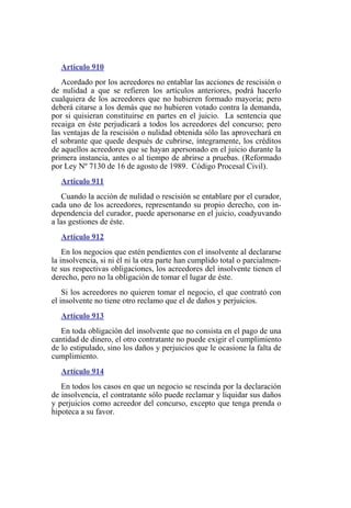 Artículo 910
Acordado por los acreedores no entablar las acciones de rescisión o
de nulidad a que se refieren los artículos anteriores, podrá hacerlo
cualquiera de los acreedores que no hubieren formado mayoría; pero
deberá citarse a los demás que no hubieren votado contra la demanda,
por si quisieran constituirse en partes en el juicio. La sentencia que
recaiga en éste perjudicará a todos los acreedores del concurso; pero
las ventajas de la rescisión o nulidad obtenida sólo las aprovechará en
el sobrante que quede después de cubrirse, íntegramente, los créditos
de aquellos acreedores que se hayan apersonado en el juicio durante la
primera instancia, antes o al tiempo de abrirse a pruebas. (Reformado
por Ley Nº 7130 de 16 de agosto de 1989. Código Procesal Civil).
Artículo 911
Cuando la acción de nulidad o rescisión se entablare por el curador,
cada uno de los acreedores, representando su propio derecho, con in-
dependencia del curador, puede apersonarse en el juicio, coadyuvando
a las gestiones de éste.
Artículo 912
En los negocios que estén pendientes con el insolvente al declararse
la insolvencia, si ni él ni la otra parte han cumplido total o parcialmen-
te sus respectivas obligaciones, los acreedores del insolvente tienen el
derecho, pero no la obligación de tomar el lugar de éste.
Si los acreedores no quieren tomar el negocio, el que contrató con
el insolvente no tiene otro reclamo que el de daños y perjuicios.
Artículo 913
En toda obligación del insolvente que no consista en el pago de una
cantidad de dinero, el otro contratante no puede exigir el cumplimiento
de lo estipulado, sino los daños y perjuicios que le ocasione la falta de
cumplimiento.
Artículo 914
En todos los casos en que un negocio se rescinda por la declaración
de insolvencia, el contratante sólo puede reclamar y liquidar sus daños
y perjuicios como acreedor del concurso, excepto que tenga prenda o
hipoteca a su favor.
 