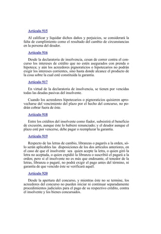 Artículo 915
Al calificar y liquidar dichos daños y perjuicios, se considerará la
falta de cumplimiento como el resultado del cambio de circunstancias
en la persona del deudor.
Artículo 916
Desde la declaratoria de insolvencia, cesan de correr contra el con-
curso los intereses de crédito que no estén asegurados con prenda o
hipoteca; y aún los acreedores pignoraticios o hipotecarios no podrán
exigir los intereses corrientes, sino hasta donde alcance el producto de
la cosa sobre la cual esté constituida la garantía.
Artículo 917
En virtud de la declaratoria de insolvencia, se tienen por vencidas
todas las deudas pasivas del insolvente.
Cuando los acreedores hipotecarios o pignoraticios quisieren apro-
vecharse del vencimiento del plazo por el hecho del concurso, no po-
drán cobrar fuera de éste.
Artículo 918
Entre los créditos del insolvente como fiador, subsistirá el beneficio
de excusión, aunque éste lo hubiere renunciado; y el deudor aunque el
plazo esté por vencerse, debe pagar o reemplazar la garantía.
Artículo 919
Respecto de las letras de cambio, libranzas o pagarés a la orden, só-
lo serán aplicables las disposiciones de los dos artículos anteriores, en
el caso de que el insolvente sea quien acepte la letra, o quien giró la
letra no aceptada, o quien expidió la libranza o suscribió el pagará a la
orden; pero si el insolvente no es más que endosante, el tenedor de la
letras, libranza o pagaré, no podrá exigir el pago antes del término, ni
garantía de que vencido éste se verificará aquél.
Artículo 920
Desde la apertura del concurso, y mientras éste no se termine, los
acreedores del concurso no pueden iniciar ni continuar separadamente
procedimientos judiciales para el pago de su respectivo crédito, contra
el insolvente y los bienes concursados.
 