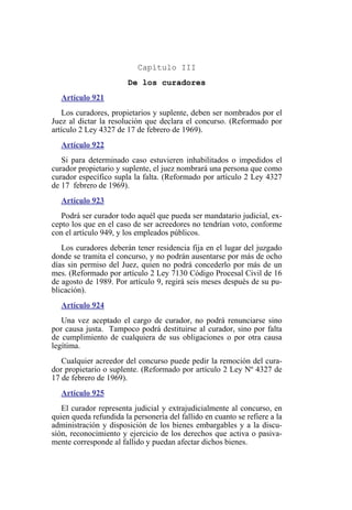 Capítulo III
De los curadores
Artículo 921
Los curadores, propietarios y suplente, deben ser nombrados por el
Juez al dictar la resolución que declara el concurso. (Reformado por
artículo 2 Ley 4327 de 17 de febrero de 1969).
Artículo 922
Si para determinado caso estuvieren inhabilitados o impedidos el
curador propietario y suplente, el juez nombrará una persona que como
curador específico supla la falta. (Reformado por artículo 2 Ley 4327
de 17 febrero de 1969).
Artículo 923
Podrá ser curador todo aquél que pueda ser mandatario judicial, ex-
cepto los que en el caso de ser acreedores no tendrían voto, conforme
con el artículo 949, y los empleados públicos.
Los curadores deberán tener residencia fija en el lugar del juzgado
donde se tramita el concurso, y no podrán ausentarse por más de ocho
días sin permiso del Juez, quien no podrá concederlo por más de un
mes. (Reformado por artículo 2 Ley 7130 Código Procesal Civil de 16
de agosto de 1989. Por artículo 9, regirá seis meses después de su pu-
blicación).
Artículo 924
Una vez aceptado el cargo de curador, no podrá renunciarse sino
por causa justa. Tampoco podrá destituirse al curador, sino por falta
de cumplimiento de cualquiera de sus obligaciones o por otra causa
legítima.
Cualquier acreedor del concurso puede pedir la remoción del cura-
dor propietario o suplente. (Reformado por artículo 2 Ley Nº 4327 de
17 de febrero de 1969).
Artículo 925
El curador representa judicial y extrajudicialmente al concurso, en
quien queda refundida la personería del fallido en cuanto se refiere a la
administración y disposición de los bienes embargables y a la discu-
sión, reconocimiento y ejercicio de los derechos que activa o pasiva-
mente corresponde al fallido y puedan afectar dichos bienes.
 