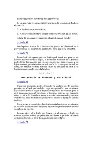 En la elección del curador se dará preferencia:
1. Al cónyuge presente, siempre que no esté separado de hecho o
de derecho;
2. A los herederos presuntivos;
3. A los que mayor interés tengan en la conservación de los bienes.
A falta de las anteriores personas, el juez designará curador.
Artículo 69
Lo dispuesto acerca de la curatela en general se observará en la
provisional de los ausentes no declarados, en lo que fuere aplicable.
Artículo 70
En cualquier tiempo después de la desaparición de una persona sin
haberse recibido noticias suyas, el Patronato Nacional de la Infancia
podrá tomar las medidas que juzgue convenientes para proteger a sus
hijos menores; pasados seis meses después, de la desaparición del au-
sente, sin haberse recibido noticias suyas, se proveerá de tutor a sus
hijos menores cuando proceda la tutela.
Capítulo II
Declaración de ausencia y sus efectos
Artículo 71
Cualquier interesado podrá demandar la declaración de ausencia
pasados dos años después del día en que desapareció el ausente sin que
haya habido noticias suyas o después de recibidas las últimas, pero si
dejó apoderado general para todos o la mayor parte de sus negocios,
no se podrá pedir la declaración de ausencia, mientras no hayan trans-
currido diez años desde la desaparición del ausente o desde sus últimas
noticias.
Estos plazos se reducirán a la mitad cuando las últimas noticias que
se tuvo del ausente fueron de que se encontraba gravemente enfermo o
en peligro de muerte.
Pasados cinco años desde que desapareció el ausente, o desde sus
últimas noticias, deberá el apoderado dar fianza o garantía suficiente
de administración; si no la diere, caducarán sus poderes.
Artículo 72
 