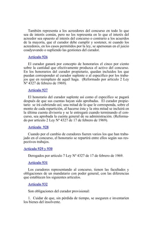También representa a los acreedores del concurso en todo lo que
sea de interés común, pero no los representa en lo que el interés del
acreedor sea opuesto al interés del concurso o contrario a los acuerdos
de la mayoría, que el curador debe cumplir y sostener, ni cuando los
acreedores, en los casos permitidos por la ley, se apersonan en el juicio
coadyuvando o supliendo las gestiones del curador.
Artículo 926
El curador ganará por concepto de honorarios el cinco por ciento
sobre la cantidad que efectivamente produzca el activo del concurso.
En los honorarios del curador propietario, quedan incluidos los que
puedan corresponder al curador suplente o al específico por los traba-
jos que en reemplazo de aquél haga. (Reformado por artículo 2 Ley
Nº 4327 de febrero de 1969).
Artículo 927
El honorario del curador suplente así como el específico se pagará
después de que sus cuentas hayan sido aprobadas. El curador propie-
tario se irá cubriendo así; una mitad de lo que le corresponda, sobre el
monto de cada repartición, al hacerse ésta y la otra mitad se incluirá en
la última cuenta divisoria y se le entregará cuando terminando el con-
curso, sea aprobada la cuenta general de su administración. (Reforma-
do por artículo 2 Ley Nº 4327 de 17 de febrero de 1969).
Artículo 928
Cuando por el cambio de curadores fueren varios los que han traba-
jado en el concurso, el honorario se repartirá entre ellos según sus res-
pectivos trabajos.
Artículo 929 y 930
Derogados por artículo 7 Ley Nº 4327 de 17 de febrero de 1969.
Artículo 931
Los curadores representando al concurso, tienen las facultades y
obligaciones de un mandatario con poder general, con las diferencias
que establecen los siguientes artículos.
Artículo 932
Son obligaciones del curador provisional:
1. Cuidar de que, sin pérdida de tiempo, se aseguren e inventaríen
los bienes del insolvente.
 