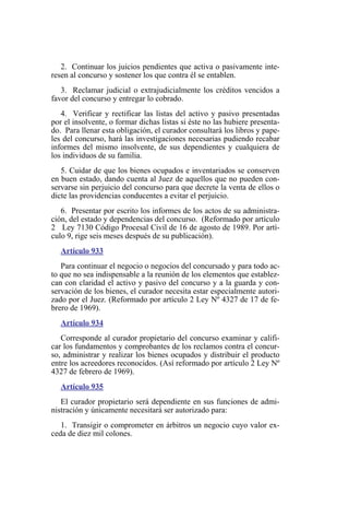2. Continuar los juicios pendientes que activa o pasivamente inte-
resen al concurso y sostener los que contra él se entablen.
3. Reclamar judicial o extrajudicialmente los créditos vencidos a
favor del concurso y entregar lo cobrado.
4. Verificar y rectificar las listas del activo y pasivo presentadas
por el insolvente, o formar dichas listas si éste no las hubiere presenta-
do. Para llenar esta obligación, el curador consultará los libros y pape-
les del concurso, hará las investigaciones necesarias pudiendo recabar
informes del mismo insolvente, de sus dependientes y cualquiera de
los individuos de su familia.
5. Cuidar de que los bienes ocupados e inventariados se conserven
en buen estado, dando cuenta al Juez de aquellos que no pueden con-
servarse sin perjuicio del concurso para que decrete la venta de ellos o
dicte las providencias conducentes a evitar el perjuicio.
6. Presentar por escrito los informes de los actos de su administra-
ción, del estado y dependencias del concurso. (Reformado por artículo
2 Ley 7130 Código Procesal Civil de 16 de agosto de 1989. Por artí-
culo 9, rige seis meses después de su publicación).
Artículo 933
Para continuar el negocio o negocios del concursado y para todo ac-
to que no sea indispensable a la reunión de los elementos que establez-
can con claridad el activo y pasivo del concurso y a la guarda y con-
servación de los bienes, el curador necesita estar especialmente autori-
zado por el Juez. (Reformado por artículo 2 Ley Nº 4327 de 17 de fe-
brero de 1969).
Artículo 934
Corresponde al curador propietario del concurso examinar y califi-
car los fundamentos y comprobantes de los reclamos contra el concur-
so, administrar y realizar los bienes ocupados y distribuir el producto
entre los acreedores reconocidos. (Así reformado por artículo 2 Ley Nº
4327 de febrero de 1969).
Artículo 935
El curador propietario será dependiente en sus funciones de admi-
nistración y únicamente necesitará ser autorizado para:
1. Transigir o comprometer en árbitros un negocio cuyo valor ex-
ceda de diez mil colones.
 