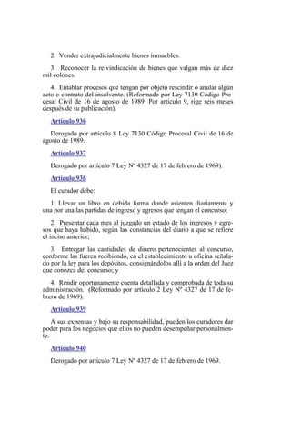 2. Vender extrajudicialmente bienes inmuebles.
3. Reconocer la reivindicación de bienes que valgan más de diez
mil colones.
4. Entablar procesos que tengan por objeto rescindir o anular algún
acto o contrato del insolvente. (Reformado por Ley 7130 Código Pro-
cesal Civil de 16 de agosto de 1989. Por artículo 9, rige seis meses
después de su publicación).
Artículo 936
Derogado por artículo 8 Ley 7130 Código Procesal Civil de 16 de
agosto de 1989.
Artículo 937
Derogado por artículo 7 Ley Nº 4327 de 17 de febrero de 1969).
Artículo 938
El curador debe:
1. Llevar un libro en debida forma donde asienten diariamente y
una por una las partidas de ingreso y egresos que tengan el concurso;
2. Presentar cada mes al juzgado un estado de los ingresos y egre-
sos que haya habido, según las constancias del diario a que se refiere
el inciso anterior;
3. Entregar las cantidades de dinero pertenecientes al concurso,
conforme las fueren recibiendo, en el establecimiento u oficina señala-
do por la ley para los depósitos, consignándolos allí a la orden del Juez
que conozca del concurso; y
4. Rendir oportunamente cuenta detallada y comprobada de toda su
administración. (Reformado por artículo 2 Ley Nº 4327 de 17 de fe-
brero de 1969).
Artículo 939
A sus expensas y bajo su responsabilidad, pueden los curadores dar
poder para los negocios que ellos no pueden desempeñar personalmen-
te.
Artículo 940
Derogado por artículo 7 Ley Nº 4327 de 17 de febrero de 1969.
 