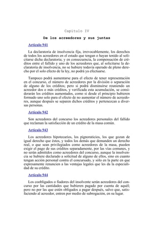 Capítulo IV
De los acreedores y sus juntas
Artículo 941
La declaratoria de insolvencia fija, irrevocablemente, los derechos
de todos los acreedores en el estado que tengan o hayan tenido al soli-
citarse dicha declaratoria; y en consecuencia, la compensación de cré-
ditos entre el fallido y uno de los acreedores que, al solicitarse la de-
claratoria de insolvencia, no se hubiere todavía operado de pleno dere-
cho por el solo efecto de la ley, no podrá ya efectuarse.
Tampoco podrá aumentarse para el efecto de tener representación
en el concurso, el número de acreedores por la división o separación
de alguno de los créditos; pero si podrá disminuirse reuniendo un
acreedor dos o más créditos, y verificada esta acumulación, se consi-
derarán los créditos aumentados, como si desde el principio hubieren
formado uno solo para el efecto de no aumentar el número de acreedo-
res, aunque después se separen dichos créditos y pertenezcan a diver-
sas personas.
Artículo 942
Son acreedores del concurso los acreedores personales del fallido
que reclaman la satisfacción de un crédito de la masa común.
Artículo 943
Los acreedores hipotecarios, los pignoraticios, los que gozan de
igual derecho que éstos, y todos los demás que demanden un derecho
real, o que sean privilegiados como acreedores de la masa, pueden
exigir el pago de sus créditos separadamente, por las vías comunes, y
no serán admitidos como acreedores del concurso, aunque la insolven-
cia se hubiere declarado a solicitud de alguno de ellos, sino en cuanto
tengan acción personal contra el concursado, y sólo en la parte en que
expresamente renuncien a las ventajas legales que les da la especiali-
dad de su crédito.
Artículo 944
Los coobligados o fiadores del insolvente serán acreedores del con-
curso por las cantidades que hubieren pagado por cuenta de aquél;
pero no por las que estén obligados a pagar después, salvo que, satis-
faciendo al acreedor, entren por medio de subrogación, en su lugar.
 