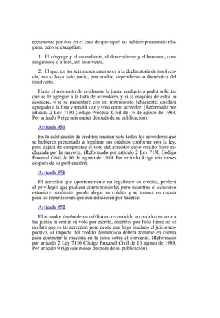 rectamente por éste en el caso de que aquél no hubiere presentado nin-
guna, pero se exceptúan:
1. El cónyuge y el ascendiente, el descendiente y el hermano, con-
sanguíneos o afines, del insolvente.
2. El que, en los seis meses anteriores a la declaratoria de insolven-
cia, sea o haya sido socio, procurador, dependiente o doméstico del
insolvente.
Hasta el momento de celebrarse la junta, cualquiera podrá solicitar
que se le agregue a la lista de acreedores y si la mayoría de éstos lo
acordare, o si se presentare con un instrumento fehaciente, quedará
agregado a la lista y tendrá voz y voto como acreedor. (Reformado por
artículo 2 Ley 7130 Código Procesal Civil de 16 de agosto de 1989.
Por artículo 9 rige seis meses después de su publicación).
Artículo 950
En la calificación de créditos tendrán voto todos los acreedores que
se hubieren presentado a legalizar sus créditos conforme con la ley,
pero dejará de computarse el voto del acreedor cuyo crédito fuere re-
chazada por la mayoría. (Reformado por artículo 2 Ley 7130 Código
Procesal Civil de 16 de agosto de 1989. Por artículo 9 rige seis meses
después de su publicación).
Artículo 951
El acreedor que oportunamente no legalizare su crédito, perderá
el privilegio que pudiera corresponderle; pero mientras el concurso
estuviere pendiente, puede alegar su crédito y se tomará en cuenta
para las reparticiones que aún estuvieren por hacerse.
Artículo 952
El acreedor dueño de un crédito no reconocido no podrá concurrir a
las juntas ni emitir su voto por escrito, mientras por fallo firme no se
declare que es tal acreedor; pero desde que haya iniciado el juicio res-
pectivo, el importe del crédito demandado deberá tomarse en cuenta
para computar la mayoría en la junta sobre el convenio. (Reformado
por artículo 2 Ley 7130 Código Procesal Civil de 16 agosto de 1989.
Por artículo 9 rige seis meses después de su publicación).
 