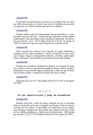 Artículo 953
Al acreedor reconocido por la mayoría se le tendrá como tal, salvo
que fallo ejecutoriado, en el juicio que contra él entablan los acreedo-
res opuestos a su crédito, declare que éste no es legítimo.
Artículo 954
Ningún crédito podrá ser representado, aunque pertenezca a varias
personas, sino por una sola. La persona que represente varios créditos
tendrá tantos votos personales como acreedores represente. (Reforma-
do por artículo 2 Ley 7130 Código Procesal Civil de 16 agosto de
1989. Por artículo 9 rige seis meses después de su publicación).
Artículo 955
Todo acreedor del concurso tiene derecho de pagar totalmente a
cualquiera de los otros acreedores, y desde el momento en que verifi-
que el pago o haga la consignación conforme a derecho, queda legal-
mente sustituido en los derechos y privilegios del acreedor pagado.
Artículo 956
Cuando dos acreedores pretendieren pagarse sus respectivos crédi-
tos, o fueren varios los que quisieren pagar un mismo crédito, tendrá la
preferencia el que primero haga la propuesta, y entre los que la hicie-
ren al mismo tiempo, se preferirá al dueño del mayor crédito.
Artículo 957
(Derogado por Ley Nº 7130 Código Procesal Civil de 16 de agosto
de 1989).
Capítulo V
De las reparticiones y pago de acreedores
Artículo 958
Pasados ocho días y antes de quince, después de que se encuentre
firme la resolución en la que el juzgado se pronuncie sobre el recono-
cimiento de los créditos, se procederá a la repartición de las existen-
cias metálicas. Siempre que haya fondos que cubran un dos por ciento
de los créditos pendientes, se harán nuevas reparticiones. (Reformado
por artículo 2 Ley Nº 7130 Código Procesal Civil de agosto de 1989).
 