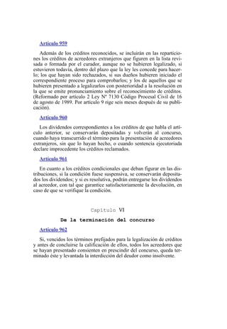 Artículo 959
Además de los créditos reconocidos, se incluirán en las reparticio-
nes los créditos de acreedores extranjeros que figuren en la lista revi-
sada o formada por el curador, aunque no se hubieren legalizado, si
estuvieren todavía, dentro del plazo que la ley les concede para hacer-
lo; los que hayan sido rechazados, si sus dueños hubieren iniciado el
correspondiente proceso para comprobarlos; y los de aquellos que se
hubieren presentado a legalizarlos con posterioridad a la resolución en
la que se emite pronunciamiento sobre el reconocimiento de créditos.
(Reformado por artículo 2 Ley Nº 7130 Código Procesal Civil de 16
de agosto de 1989. Por artículo 9 rige seis meses después de su publi-
cación).
Artículo 960
Los dividendos correspondientes a los créditos de que habla el artí-
culo anterior, se conservarán depositadas y volverán al concurso,
cuando haya transcurrido el término para la presentación de acreedores
extranjeros, sin que lo hayan hecho, o cuando sentencia ejecutoriada
declare improcedente los créditos reclamados.
Artículo 961
En cuanto a los créditos condicionales que deban figurar en las dis-
tribuciones, si la condición fuese suspensiva, se conservarán deposita-
dos los dividendos; y si es resolutiva, podrán entregarse los dividendos
al acreedor, con tal que garantice satisfactoriamente la devolución, en
caso de que se verifique la condición.
Capítulo VI
De la terminación del concurso
Artículo 962
Si, vencidos los términos prefijados para la legalización de créditos
y antes de concluirse la calificación de ellos, todos los acreedores que
se hayan presentado consienten en prescindir del concurso, queda ter-
minado éste y levantada la interdicción del deudor como insolvente.
 