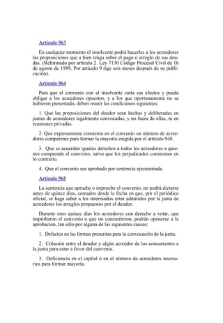 Artículo 963
En cualquier momento el insolvente podrá hacerles a los acreedores
las proposiciones que a bien tenga sobre el pago o arreglo de sus deu-
das. (Reformado por artículo 2 Ley 7130 Código Procesal Civil de 16
de agosto de 1989. Por artículo 9 rige seis meses después de su publi-
cación).
Artículo 964
Para que el convenio con el insolvente surta sus efectos y pueda
obligar a los acreedores opuestos, y a los que oportunamente no se
hubieren presentado, deben reunir las condiciones siguientes:
1. Que las proposiciones del deudor sean hechas y deliberadas en
juntas de acreedores legalmente convocadas, y no fuera de ellas, ni en
reuniones privadas.
2. Que expresamente consienta en el convenio un número de acree-
dores competente para formar la mayoría exigida por el artículo 948.
3. Que se acuerden iguales derechos a todos los acreedores a quie-
nes comprende el convenio, salvo que los perjudicados consientan en
lo contrario.
4. Que el convenio sea aprobado por sentencia ejecutoriada.
Artículo 965
La sentencia que apruebe o impruebe el convenio, no podrá dictarse
antes de quince días, contados desde la fecha en que, por el periódico
oficial, se haga saber a los interesados estar admitidos por la junta de
acreedores los arreglos propuestos por el deudor.
Durante esos quince días los acreedores con derecho a votar, que
improbaron el convenio o que no concurrieron, podrán oponerse a la
aprobación, tan sólo por alguna de las siguientes causas:
1. Defectos en las formas prescritas para la convocación de la junta.
2. Colusión entre el deudor y algún acreedor de los concurrentes a
la junta para estar a favor del convenio.
3. Deficiencia en el capital o en el número de acreedores necesa-
rios para formar mayoría.
 