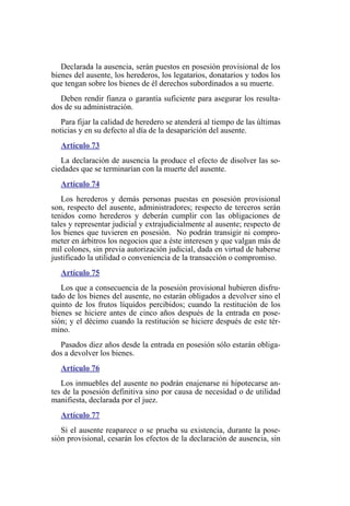 Declarada la ausencia, serán puestos en posesión provisional de los
bienes del ausente, los herederos, los legatarios, donatarios y todos los
que tengan sobre los bienes de él derechos subordinados a su muerte.
Deben rendir fianza o garantía suficiente para asegurar los resulta-
dos de su administración.
Para fijar la calidad de heredero se atenderá al tiempo de las últimas
noticias y en su defecto al día de la desaparición del ausente.
Artículo 73
La declaración de ausencia la produce el efecto de disolver las so-
ciedades que se terminarían con la muerte del ausente.
Artículo 74
Los herederos y demás personas puestas en posesión provisional
son, respecto del ausente, administradores; respecto de terceros serán
tenidos como herederos y deberán cumplir con las obligaciones de
tales y representar judicial y extrajudicialmente al ausente; respecto de
los bienes que tuvieren en posesión. No podrán transigir ni compro-
meter en árbitros los negocios que a éste interesen y que valgan más de
mil colones, sin previa autorización judicial, dada en virtud de haberse
justificado la utilidad o conveniencia de la transacción o compromiso.
Artículo 75
Los que a consecuencia de la posesión provisional hubieren disfru-
tado de los bienes del ausente, no estarán obligados a devolver sino el
quinto de los frutos líquidos percibidos; cuando la restitución de los
bienes se hiciere antes de cinco años después de la entrada en pose-
sión; y el décimo cuando la restitución se hiciere después de este tér-
mino.
Pasados diez años desde la entrada en posesión sólo estarán obliga-
dos a devolver los bienes.
Artículo 76
Los inmuebles del ausente no podrán enajenarse ni hipotecarse an-
tes de la posesión definitiva sino por causa de necesidad o de utilidad
manifiesta, declarada por el juez.
Artículo 77
Si el ausente reaparece o se prueba su existencia, durante la pose-
sión provisional, cesarán los efectos de la declaración de ausencia, sin
 
