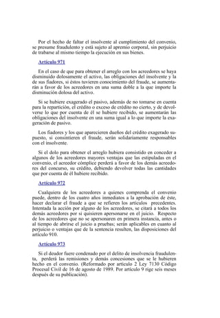 Por el hecho de faltar el insolvente al cumplimiento del convenio,
se presume fraudulento y está sujeto al apremio corporal, sin perjuicio
de trabarse al mismo tiempo la ejecución en sus bienes.
Artículo 971
En el caso de que para obtener el arreglo con los acreedores se haya
disminuido dolosamente el activo, las obligaciones del insolvente y la
de sus fiadores, si éstos tuvieren conocimiento del fraude, se aumenta-
rán a favor de los acreedores en una suma doble a la que importe la
disminución dolosa del activo.
Si se hubiere exagerado el pasivo, además de no tomarse en cuenta
para la repartición, el crédito o exceso de crédito no cierto, y de devol-
verse lo que por cuenta de él se hubiere recibido, se aumentarán las
obligaciones del insolvente en una suma igual a lo que importe la exa-
geración de pasivo.
Los fiadores y los que aparecieren dueños del crédito exagerado su-
puesto, si consintieren el fraude, serán solidariamente responsables
con el insolvente.
Si el dolo para obtener el arreglo hubiera consistido en conceder a
algunos de los acreedores mayores ventajas que las estipuladas en el
convenio, el acreedor cómplice perderá a favor de los demás acreedo-
res del concurso, su crédito, debiendo devolver todas las cantidades
que por cuenta de él hubiere recibido.
Artículo 972
Cualquiera de los acreedores a quienes comprenda el convenio
puede, dentro de los cuatro años inmediatos a la aprobación de éste,
hacer declarar el fraude a que se refieren los artículos precedentes.
Intentada la acción por alguno de los acreedores, se citará a todos los
demás acreedores por si quisieren apersonarse en el juicio. Respecto
de los acreedores que no se apersonaren en primera instancia, antes o
al tiempo de abrirse el juicio a pruebas; serán aplicables en cuanto al
perjuicio o ventajas que de la sentencia resulten, las disposiciones del
artículo 910.
Artículo 973
Si el deudor fuere condenado por el delito de insolvencia fraudulen-
ta, perderá las remisiones y demás concesiones que se le hubieren
hecho en el convenio. (Reformado por artículo 2 Ley 7130 Código
Procesal Civil de 16 de agosto de 1989. Por artículo 9 rige seis meses
después de su publicación).
 