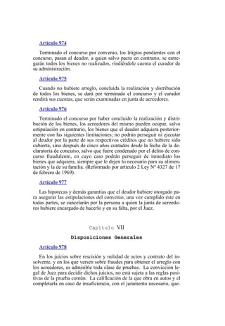 Artículo 974
Terminado el concurso por convenio, los litigios pendientes con el
concurso, pasan al deudor, a quien salvo pacto en contrario, se entre-
garán todos los bienes no realizados, rindiéndole cuenta el curador de
su administración.
Artículo 975
Cuando no hubiere arreglo, concluida la realización y distribución
de todos los bienes, se dará por terminado el concurso y el curador
rendirá sus cuentas, que serán examinadas en junta de acreedores.
Artículo 976
Terminado el concurso por haber concluido la realización y distri-
bución de los bienes, los acreedores del mismo pueden ocupar, salvo
estipulación en contrario, los bienes que el deudor adquiera posterior-
mente con las siguientes limitaciones; no podrán perseguir ni ejecutar
al deudor por la parte de sus respectivos créditos que no hubiere sido
cubierta, sino después de cinco años contados desde la fecha de la de-
claratoria de concurso, salvo que fuere condenado por el delito de con-
curso fraudulento, en cuyo caso podrán perseguir de inmediato los
bienes que adquiera, siempre que le dejen lo necesario para su alimen-
tación y la de su familia. (Reformado por artículo 2 Ley Nº 4327 de 17
de febrero de 1969).
Artículo 977
Las hipotecas y demás garantías que el deudor hubiere otorgado pa-
ra asegurar las estipulaciones del convenio, una vez cumplido éste en
todas partes, se cancelarán por la persona a quien la junta de acreedo-
res hubiere encargado de hacerlo y en su falta, por el Juez.
Capítulo VII
Disposiciones Generales
Artículo 978
En los juicios sobre rescisión y nulidad de actos y contrato del in-
solvente, y en los que versen sobre fraudes para obtener el arreglo con
los acreedores, es admisible toda clase de pruebas. La convicción le-
gal de Juez para decidir dichos juicios, no está sujeta a las reglas posi-
tivas de la prueba común. La calificación de la que obra en autos y el
completarla en caso de insuficiencia, con el juramento necesario, que-
 