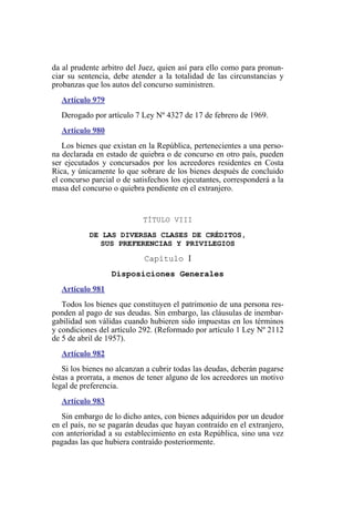 da al prudente arbitro del Juez, quien así para ello como para pronun-
ciar su sentencia, debe atender a la totalidad de las circunstancias y
probanzas que los autos del concurso suministren.
Artículo 979
Derogado por artículo 7 Ley Nº 4327 de 17 de febrero de 1969.
Artículo 980
Los bienes que existan en la República, pertenecientes a una perso-
na declarada en estado de quiebra o de concurso en otro país, pueden
ser ejecutados y concursados por los acreedores residentes en Costa
Rica, y únicamente lo que sobrare de los bienes después de concluido
el concurso parcial o de satisfechos los ejecutantes, corresponderá a la
masa del concurso o quiebra pendiente en el extranjero.
TÍTULO VIII
DE LAS DIVERSAS CLASES DE CRÉDITOS,
SUS PREFERENCIAS Y PRIVILEGIOS
Capítulo I
Disposiciones Generales
Artículo 981
Todos los bienes que constituyen el patrimonio de una persona res-
ponden al pago de sus deudas. Sin embargo, las cláusulas de inembar-
gabilidad son válidas cuando hubieren sido impuestas en los términos
y condiciones del artículo 292. (Reformado por artículo 1 Ley Nº 2112
de 5 de abril de 1957).
Artículo 982
Si los bienes no alcanzan a cubrir todas las deudas, deberán pagarse
éstas a prorrata, a menos de tener alguno de los acreedores un motivo
legal de preferencia.
Artículo 983
Sin embargo de lo dicho antes, con bienes adquiridos por un deudor
en el país, no se pagarán deudas que hayan contraído en el extranjero,
con anterioridad a su establecimiento en esta República, sino una vez
pagadas las que hubiera contraído posteriormente.
 
