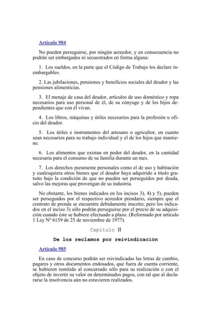 Artículo 984
No pueden perseguirse, por ningún acreedor, y en consecuencia no
podrán ser embargados ni secuestrados en forma alguna:
1. Los sueldos, en la parte que el Código de Trabajo los declare in-
embargables.
2. Las jubilaciones, pensiones y beneficios sociales del deudor y las
pensiones alimenticias.
3. El menaje de casa del deudor, artículos de uso doméstico y ropa
necesarios para uso personal de él, de su cónyuge y de los hijos de-
pendientes que con él vivan.
4. Los libros, máquinas y útiles necesarios para la profesión u ofi-
cio del deudor.
5. Los útiles e instrumentos del artesano o agricultor, en cuanto
sean necesarios para su trabajo individual y el de los hijos que mantie-
ne.
6. Los alimentos que existan en poder del deudor, en la cantidad
necesaria para el consumo de su familia durante un mes.
7. Los derechos puramente personales como el de uso y habitación
y cualesquiera otros bienes que el deudor haya adquirido a título gra-
tuito bajo la condición de que no pueden ser perseguidos por deuda,
salvo las mejoras que provengan de su industria.
No obstante, los bienes indicados en los incisos 3), 4) y 5), pueden
ser perseguidos por el respectivo acreedor prendario, siempre que el
contrato de prenda se encuentre debidamente inscrito; pero los indica-
dos en el inciso 3) sólo podrán perseguirse por el precio de su adquisi-
ción cuando éste se hubiere efectuado a plazo. (Reformado por artículo
1 Ley Nº 6159 de 25 de noviembre de 1977).
Capítulo II
De los reclamos por reivindicación
Artículo 985
En caso de concurso podrán ser reivindicadas las letras de cambio,
pagares y otros documentos endosados, que fuera de cuenta corriente,
se hubieren remitido al concursado sólo para su realización o con el
objeto de invertir su valor en determinados pagos, con tal que al decla-
rarse la insolvencia aún no estuvieren realizados.
 