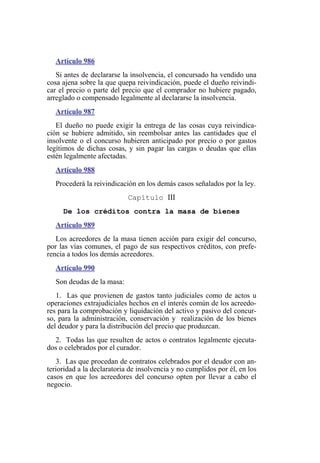Artículo 986
Si antes de declararse la insolvencia, el concursado ha vendido una
cosa ajena sobre la que quepa reivindicación, puede el dueño reivindi-
car el precio o parte del precio que el comprador no hubiere pagado,
arreglado o compensado legalmente al declararse la insolvencia.
Artículo 987
El dueño no puede exigir la entrega de las cosas cuya reivindica-
ción se hubiere admitido, sin reembolsar antes las cantidades que el
insolvente o el concurso hubieren anticipado por precio o por gastos
legítimos de dichas cosas, y sin pagar las cargas o deudas que ellas
estén legalmente afectadas.
Artículo 988
Procederá la reivindicación en los demás casos señalados por la ley.
Capítulo III
De los créditos contra la masa de bienes
Artículo 989
Los acreedores de la masa tienen acción para exigir del concurso,
por las vías comunes, el pago de sus respectivos créditos, con prefe-
rencia a todos los demás acreedores.
Artículo 990
Son deudas de la masa:
1. Las que provienen de gastos tanto judiciales como de actos u
operaciones extrajudiciales hechos en el interés común de los acreedo-
res para la comprobación y liquidación del activo y pasivo del concur-
so, para la administración, conservación y realización de los bienes
del deudor y para la distribución del precio que produzcan.
2. Todas las que resulten de actos o contratos legalmente ejecuta-
dos o celebrados por el curador.
3. Las que procedan de contratos celebrados por el deudor con an-
terioridad a la declaratoria de insolvencia y no cumplidos por él, en los
casos en que los acreedores del concurso opten por llevar a cabo el
negocio.
 