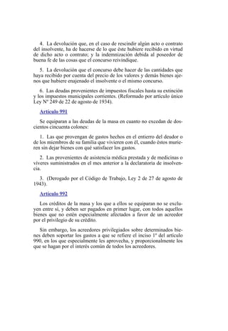 4. La devolución que, en el caso de rescindir algún acto o contrato
del insolvente, ha de hacerse de lo que éste hubiere recibido en virtud
de dicho acto o contrato; y la indemnización debida al poseedor de
buena fe de las cosas que el concurso reivindique.
5. La devolución que el concurso debe hacer de las cantidades que
haya recibido por cuenta del precio de los valores y demás bienes aje-
nos que hubiere enajenado el insolvente o el mismo concurso.
6. Las deudas provenientes de impuestos fiscales hasta su extinción
y los impuestos municipales corrientes. (Reformado por artículo único
Ley Nº 249 de 22 de agosto de 1934).
Artículo 991
Se equiparan a las deudas de la masa en cuanto no excedan de dos-
cientos cincuenta colones:
1. Las que provengan de gastos hechos en el entierro del deudor o
de los miembros de su familia que vivieren con él, cuando éstos murie-
ren sin dejar bienes con qué satisfacer los gastos.
2. Las provenientes de asistencia médica prestada y de medicinas o
víveres suministrados en el mes anterior a la declaratoria de insolven-
cia.
3. (Derogado por el Código de Trabajo, Ley 2 de 27 de agosto de
1943).
Artículo 992
Los créditos de la masa y los que a ellos se equiparan no se exclu-
yen entre sí, y deben ser pagados en primer lugar, con todos aquellos
bienes que no estén especialmente afectados a favor de un acreedor
por el privilegio de su crédito.
Sin embargo, los acreedores privilegiados sobre determinados bie-
nes deben soportar los gastos a que se refiere el inciso 1º del artículo
990, en los que especialmente les aprovecha, y proporcionalmente los
que se hagan por el interés común de todos los acreedores.
 