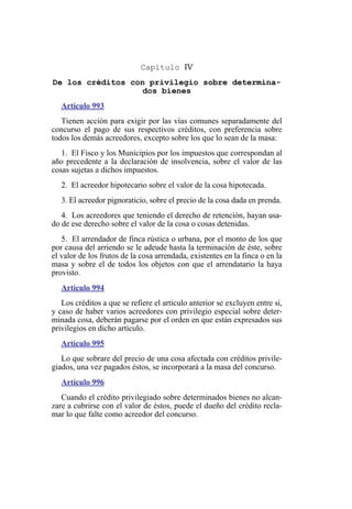 Capítulo IV
De los créditos con privilegio sobre determina-
dos bienes
Artículo 993
Tienen acción para exigir por las vías comunes separadamente del
concurso el pago de sus respectivos créditos, con preferencia sobre
todos los demás acreedores, excepto sobre los que lo sean de la masa:
1. El Fisco y los Municipios por los impuestos que correspondan al
año precedente a la declaración de insolvencia, sobre el valor de las
cosas sujetas a dichos impuestos.
2. El acreedor hipotecario sobre el valor de la cosa hipotecada.
3. El acreedor pignoraticio, sobre el precio de la cosa dada en prenda.
4. Los acreedores que teniendo el derecho de retención, hayan usa-
do de ese derecho sobre el valor de la cosa o cosas detenidas.
5. El arrendador de finca rústica o urbana, por el monto de los que
por causa del arriendo se le adeude hasta la terminación de éste, sobre
el valor de los frutos de la cosa arrendada, existentes en la finca o en la
masa y sobre el de todos los objetos con que el arrendatario la haya
provisto.
Artículo 994
Los créditos a que se refiere el artículo anterior se excluyen entre sí,
y caso de haber varios acreedores con privilegio especial sobre deter-
minada cosa, deberán pagarse por el orden en que están expresados sus
privilegios en dicho artículo.
Artículo 995
Lo que sobrare del precio de una cosa afectada con créditos privile-
giados, una vez pagados éstos, se incorporará a la masa del concurso.
Artículo 996
Cuando el crédito privilegiado sobre determinados bienes no alcan-
zare a cubrirse con el valor de éstos, puede el dueño del crédito recla-
mar lo que falte como acreedor del concurso.
 