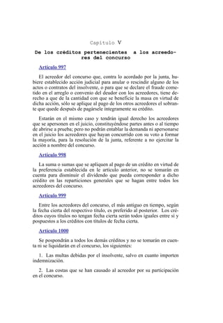 Capítulo V
De los créditos pertenecientes a los acreedo-
res del concurso
Artículo 997
El acreedor del concurso que, contra lo acordado por la junta, hu-
biere establecido acción judicial para anular o rescindir alguno de los
actos o contratos del insolvente, o para que se declare el fraude come-
tido en el arreglo o convenio del deudor con los acreedores, tiene de-
recho a que de la cantidad con que se beneficie la masa en virtud de
dicha acción, sólo se aplique al pago de los otros acreedores el sobran-
te que quede después de pagársele íntegramente su crédito.
Estarán en el mismo caso y tendrán igual derecho los acreedores
que se apersonen en el juicio, constituyéndose partes antes o al tiempo
de abrirse a prueba; pero no podrán entablar la demanda ni apersonarse
en el juicio los acreedores que hayan concurrido con su voto a formar
la mayoría, para la resolución de la junta, referente a no ejercitar la
acción a nombre del concurso.
Artículo 998
La suma o sumas que se apliquen al pago de un crédito en virtud de
la preferencia establecida en le artículo anterior, no se tomarán en
cuenta para disminuir el dividendo que pueda corresponder a dicho
crédito en las reparticiones generales que se hagan entre todos los
acreedores del concurso.
Artículo 999
Entre los acreedores del concurso, el más antiguo en tiempo, según
la fecha cierta del respectivo título, es preferido al posterior. Los cré-
ditos cuyos títulos no tengan fecha cierta serán todos iguales entre sí y
pospuestos a los créditos con títulos de fecha cierta.
Artículo 1000
Se pospondrán a todos los demás créditos y no se tomarán en cuen-
ta ni se liquidarán en el concurso, los siguientes:
1. Las multas debidas por el insolvente, salvo en cuanto importen
indemnización.
2. Las costas que se han causado al acreedor por su participación
en el concurso.
 