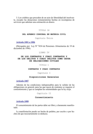 3. Los créditos que proceden de un acto de liberalidad del insolven-
te, excepto las donaciones remuneratorias hechas en recompensa de
servicios que admitan una estimación en dinero.
TÍTULO IX
DEL APREMIO CORPORAL EN MATERIA CIVIL
Capítulo Único
Artículo 1001 a 1006
(Derogados por Ley Nº 7654 de Pensiones Alimentarias de 19 de
diciembre de 1996).
LIBRO IV
DE LOS CONTRATOS Y CUASI CONTRATOS Y
DE LOS DELITOS Y CUASI DELITOS COMO CAUSA
DE OBLIGACIONES CIVILES
TÍTULO I
CONTRATOS Y CUASI CONTRATOS
Capítulo I
Disposiciones Generales
Artículo 1007
Además de las condiciones indispensables para la validez de las
obligaciones en general, para las que nacen de contratos se requiere el
consentimiento y que se cumplan las solemnidades que la ley exija.
Capítulo II
Consentimiento
Artículo 1008
El consentimiento de las partes debe ser libre y claramente manifes-
tado.
La manifestación puede ser hecha de palabra, por escrito o por he-
chos de que necesariamente se deduzca.
 