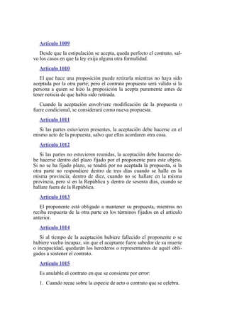 Artículo 1009
Desde que la estipulación se acepta, queda perfecto el contrato, sal-
vo los casos en que la ley exija alguna otra formalidad.
Artículo 1010
El que hace una proposición puede retirarla mientras no haya sido
aceptada por la otra parte; pero el contrato propuesto será válido si la
persona a quien se hizo la proposición la acepta puramente antes de
tener noticia de que había sido retirada.
Cuando la aceptación envolviere modificación de la propuesta o
fuere condicional, se considerará como nueva propuesta.
Artículo 1011
Si las partes estuvieren presentes, la aceptación debe hacerse en el
mismo acto de la propuesta, salvo que ellas acordaren otra cosa.
Artículo 1012
Si las partes no estuvieren reunidas, la aceptación debe hacerse de-
be hacerse dentro del plazo fijado por el proponente para este objeto.
Si no se ha fijado plazo, se tendrá por no aceptada la propuesta, si la
otra parte no respondiere dentro de tres días cuando se halle en la
misma provincia; dentro de diez, cuando no se hallare en la misma
provincia, pero sí en la República y dentro de sesenta días, cuando se
hallare fuera de la República.
Artículo 1013
El proponente está obligado a mantener su propuesta, mientras no
reciba respuesta de la otra parte en los términos fijados en el artículo
anterior.
Artículo 1014
Si al tiempo de la aceptación hubiere fallecido el proponente o se
hubiere vuelto incapaz, sin que el aceptante fuere sabedor de su muerte
o incapacidad, quedarán los herederos o representantes de aquél obli-
gados a sostener el contrato.
Artículo 1015
Es anulable el contrato en que se consiente por error:
1. Cuando recae sobre la especie de acto o contrato que se celebra.
 