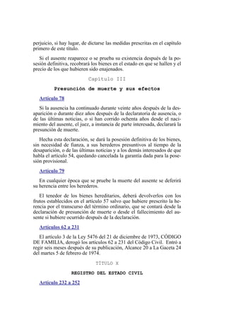perjuicio, si hay lugar, de dictarse las medidas prescritas en el capítulo
primero de este título.
Si el ausente reaparece o se prueba su existencia después de la po-
sesión definitiva, recobrará los bienes en el estado en que se hallen y el
precio de los que hubieren sido enajenados.
Capítulo III
Presunción de muerte y sus efectos
Artículo 78
Si la ausencia ha continuado durante veinte años después de la des-
aparición o durante diez años después de la declaratoria de ausencia, o
de las últimas noticias, o si han corrido ochenta años desde el naci-
miento del ausente, el juez, a instancia de parte interesada, declarará la
presunción de muerte.
Hecha esta declaración, se dará la posesión definitiva de los bienes,
sin necesidad de fianza, a sus herederos presuntivos al tiempo de la
desaparición, o de las últimas noticias y a los demás interesados de que
habla el artículo 54, quedando cancelada la garantía dada para la pose-
sión provisional.
Artículo 79
En cualquier época que se pruebe la muerte del ausente se deferirá
su herencia entre los herederos.
El tenedor de los bienes hereditarios, deberá devolverlos con los
frutos establecidos en el artículo 57 salvo que hubiere prescrito la he-
rencia por el transcurso del término ordinario, que se contará desde la
declaración de presunción de muerte o desde el fallecimiento del au-
sente si hubiere ocurrido después de la declaración.
Artículos 62 a 231
El artículo 3 de la Ley 5476 del 21 de diciembre de 1973, CÓDIGO
DE FAMILIA, derogó los artículos 62 a 231 del Código Civil. Entró a
regir seis meses después de su publicación, Alcance 20 a La Gaceta 24
del martes 5 de febrero de 1974.
TÍTULO X
REGISTRO DEL ESTADO CIVIL
Artículo 232 a 252
 