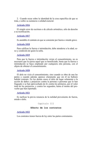 2. Cuando recae sobre la identidad de la cosa específica de que se
trata, o sobre su sustancia o calidad esencial.
Artículo 1016
El simple error de escritura o de cálculo aritmético, sólo da derecho
a su rectificación.
Artículo 1017
Es anulable el contrato en que se consiente por fuerza o miedo grave.
Artículo 1018
Para calificar la fuerza o intimidación, debe atenderse a la edad, se-
xo y condición de quien la sufra.
Artículo 1019
Para que la fuerza o intimidación vicien el consentimiento, no es
necesario que la ejerza aquel que es beneficiado, basta que la fuerza o
intimidación se haya empleado por cualquiera otra persona, con el
objeto de obtener el consentimiento.
Artículo 1020
El dolo no vicia el consentimiento, sino cuando es obra de una las
partes y cuando además aparece claramente que sin él no hubiere
habido contrato. En los demás casos el dolo da lugar solamente a la
acción de daños y perjuicios contra la persona o personas que lo han
fraguado o se han aprovechado de él; contra los primeros, por el valor
total de los perjuicios, y contra los segundos, hasta el monto del pro-
vecho que han reportado.
Artículo 1021
Es ineficaz la previa renuncia de la nulidad proveniente de fuerza,
miedo o dolo.
Capítulo III
Efecto de los contratos
Artículo 1022
Los contratos tienen fuerza de ley entre las partes contratantes.
 
