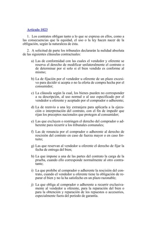 Artículo 1023
1. Los contratos obligan tanto a lo que se expresa en ellos, como a
las consecuencias que la equidad, el uso o la ley hacen nacer de la
obligación, según la naturaleza de ésta.
2. A solicitud de parte los tribunales declararán la nulidad absoluta
de las siguientes cláusulas contractuales:
a) Las de conformidad con las cuales el vendedor y oferente se
reserva el derecho de modificar unilateralmente el contrato o
de determinar por sí solo si el bien vendido es conforme al
mismo;
b) La de fijación por el vendedor u oferente de un plazo excesi-
vo para decidir si acepta o no la oferta de compra hecha por el
consumidor;
c) La cláusula según la cual, los bienes pueden no corresponder
a su descripción, al uso normal o al uso especificado por el
vendedor u oferente y aceptado por el comprador o adherente;
d) La de reenvío a una ley extranjera para aplicarla a la ejecu-
ción o interpretación del contrato, con el fin de impedir que
rijan los preceptos nacionales que protegen al consumidor;
e) Las que excluyen o restringen el derecho del comprador o ad-
herente para recurrir a los tribunales comunales;
f) Las de renuncia por el comprador o adherente al derecho de
rescisión del contrato en caso de fuerza mayor o en caso for-
tuito;
g) Las que reservan al vendedor u oferente el derecho de fijar la
fecha de entrega del bien;
h) La que impone a una de las partes del contrato la carga de la
prueba, cuando ello corresponde normalmente al otro contra-
tante;
i) La que prohíbe al comprador o adherente la rescisión del con-
trato, cuando el vendedor u oferente tiene la obligación de re-
parar el bien y no la ha satisfecho en un plazo razonable;
j) La que obliga al comprador o adherente a recurrir exclusiva-
mente al vendedor u oferente, para la reparación del bien o
para la obtención y reparación de los repuestos o accesorios,
especialmente fuera del período de garantía.
 