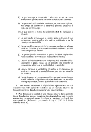 k) La que imponga al comprador o adherente plazos excesiva-
mente cortos para formular reclamos al vendedor u oferente;
l) La que autorice al vendedor u oferente, en una venta a plazos,
para exigir del comprador o adherente garantías excesivas a
juicio de los tribunales;
m)La que excluya o limite la responsabilidad del vendedor u
oferente;
n) La que faculta al vendedor u oferente para sustraerse de sus
obligaciones contractuales, sin motivo justificado o sin la
contraprestación debida;
o) La que establezca renuncia del comprador o adherente a hacer
valer sus derechos por incumplimiento del contrato o por de-
fectuosa ejecución de éste;
p) La que no permita determinar el precio del bien, según crite-
rios nítidamente especificados en el contrato mismo;
q) Las que autoricen al vendedor u oferente para aumentar unila-
teralmente el precio fijado en el contrato, sin conceder al
comprador o adherente la posibilidad de rescindirlo;
r) Las que permiten al vendedor u oferente o al prestatario de un
servicio, eximirse de responsabilidades para que sea asumida
por terceros;
s) La que imponga al comprador o adherente, por incumplimien-
to del contrato, obligaciones de tipo financiero sin relación
con el perjuicio real, sufrido por el vendedor u oferente.
3. Toda persona interesada u organización representativa de los
consumidores podrá demandar la nulidad de las cláusulas abusivas de
los contratos tipo o de adhesión enumeradas en este artículo.
4. Para demandar la nulidad de una cláusula abusiva de un contrato
tipo o de adhesión, quienes carecieren de asistencia legal y de recursos
económicos para pagarla tienen derecho a ser asistidos por los defen-
sores públicos. (Reformado por artículo 1 Ley Nº 6015 de 7 de di-
ciembre de 1976).
 