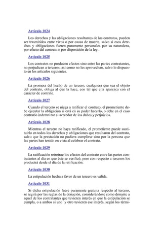 Artículo 1024
Los derechos y las obligaciones resultantes de los contratos, pueden
ser trasmitidos entre vivos o por causa de muerte, salvo si esos dere-
chos y obligaciones fueren puramente personales por su naturaleza,
por efecto del contrato o por disposición de la ley.
Artículo 1025
Los contratos no producen efectos sino entre las partes contratantes,
no perjudican a terceros, así como no les aprovechan, salvo lo dispues-
to en los artículos siguientes.
Artículo 1026
La promesa del hecho de un tercero, cualquiera que sea el objeto
del contrato, obliga al que la hace, con tal que ella aparezca con el
carácter de contrato.
Artículo 1027
Cuando el tercero se niega a ratificar el contrato, el prometiente de-
be ejecutar la obligación si está en su poder hacerlo, o debe en el caso
contrario indemnizar al acreedor de los daños y perjuicios.
Artículo 1028
Mientras el tercero no haya ratificado, el prometiente puede susti-
tuirlo en todos los derechos y obligaciones que resultaron del contrato,
salvo que la prestación no pudiera cumplirse sino por la persona que
las partes han tenido en vista al celebrar el contrato.
Artículo 1029
La ratificación retrotrae los efectos del contrato entre las partes con-
tratantes al día en que éste se verificó; pero con respecto a terceros los
producirá desde el día de la ratificación.
Artículo 1030
La estipulación hecha a favor de un tercero es válida.
Artículo 1031
Si dicha estipulación fuere puramente gratuita respecto al tercero,
se regirá por las reglas de la donación, considerándose como donante a
aquel de los contratantes que tuvieren interés en que la estipulación se
cumpla, o a ambos si uno y otro tuvieren ese interés, según los térmi-
 
