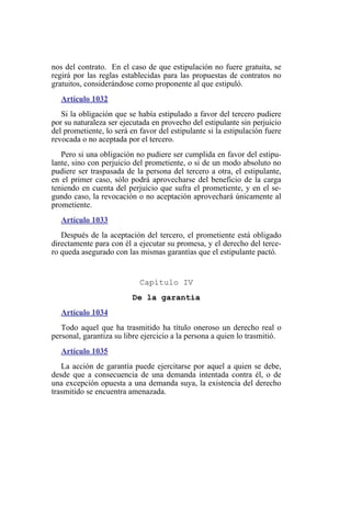 nos del contrato. En el caso de que estipulación no fuere gratuita, se
regirá por las reglas establecidas para las propuestas de contratos no
gratuitos, considerándose como proponente al que estipuló.
Artículo 1032
Si la obligación que se había estipulado a favor del tercero pudiere
por su naturaleza ser ejecutada en provecho del estipulante sin perjuicio
del prometiente, lo será en favor del estipulante si la estipulación fuere
revocada o no aceptada por el tercero.
Pero si una obligación no pudiere ser cumplida en favor del estipu-
lante, sino con perjuicio del prometiente, o si de un modo absoluto no
pudiere ser traspasada de la persona del tercero a otra, el estipulante,
en el primer caso, sólo podrá aprovecharse del beneficio de la carga
teniendo en cuenta del perjuicio que sufra el prometiente, y en el se-
gundo caso, la revocación o no aceptación aprovechará únicamente al
prometiente.
Artículo 1033
Después de la aceptación del tercero, el prometiente está obligado
directamente para con él a ejecutar su promesa, y el derecho del terce-
ro queda asegurado con las mismas garantías que el estipulante pactó.
Capítulo IV
De la garantía
Artículo 1034
Todo aquel que ha trasmitido ha título oneroso un derecho real o
personal, garantiza su libre ejercicio a la persona a quien lo trasmitió.
Artículo 1035
La acción de garantía puede ejercitarse por aquel a quien se debe,
desde que a consecuencia de una demanda intentada contra él, o de
una excepción opuesta a una demanda suya, la existencia del derecho
trasmitido se encuentra amenazada.
 