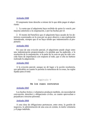 Artículo 1040
El enajenante tiene derecho a retener de lo que debe pagar al adqui-
riente:
1. La suma que el adquirente haya recibido de quien lo venció, por
mejoras anteriores a la enajenación, o por las hechas por él.
2. El monto del beneficio que el adquirente haya sacado de los de-
terioros ocasionados en la cosa por un goce abusivo o una explotación
inmoderada, siempre que él no haya tenido que indemnizarlos al pro-
pietario.
Artículo 1041
En caso de una evicción parcial, el adquiriente puede elegir entre
una indemnización proporcionada a la pérdida que ha padecido, o la
resolución de la enajenación, si la parte de la cosa en que ha sido ven-
cido fuere de importancia con respecto al todo, que si ella no hubiere
realizado la adquisición.
Artículo 1042
A la evicción parcial, aunque no dé lugar a la acción resolutoria,
son aplicables en cuanto lo permita la naturaleza de la cosas, las reglas
fijadas para el total.
Capítulo V
De los cuasi contratos
Artículo 1043
Los hechos lícitos y voluntarios producen también, sin necesidad de
convención, derechos y obligaciones civiles, en cuanto aprovechan o
perjudican a terceras personas.
Artículo 1044
A esta clase de obligaciones pertenecen, entre otras, la gestión de
negocios, la administración de una cosa en común, la tutela voluntaria
y el pago indebido.
 