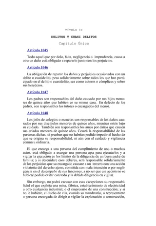 TÍTULO II
DELITOS Y CUASI DELITOS
Capítulo Único
Artículo 1045
Todo aquel que por dolo, falta, negligencia o imprudencia, causa a
otro un daño está obligado a repararlo junto con los perjuicios.
Artículo 1046
La obligación de reparar los daños y perjuicios ocasionados con un
delito o cuasidelito, pesa solidariamente sobre todos los que han parti-
cipado en el delito o cuasidelito, sea como autores o cómplices y sobre
sus herederos.
Artículo 1047
Los padres son responsables del daño causado por sus hijos meno-
res de quince años que habiten en su misma casa. En defecto de los
padres, son responsables los tutores o encargados del menor.
Artículo 1048
Los jefes de colegios o escuelas son responsables de los daños cau-
sados por sus discípulos menores de quince años, mientras estén bajo
su cuidado. También son responsables los amos por daños que causen
sus criados menores de quince años. Cesará la responsabilidad de las
personas dichas, si prueban que no habrían podido impedir el hecho de
que se origina su responsabilidad, ni aún con el cuidado y vigilancia
común u ordinaria.
El que encarga a una persona del cumplimiento de uno o muchos
actos, está obligado a escoger una persona apta para ejecutarlos y a
vigilar la ejecución en los límites de la diligencia de un buen padre de
familia; y si descuidare esos deberes, será responsable solidariamente
de los perjuicios que su encargado causare a un tercero con una acción
violatoria del derecho ajeno, cometida con mala intención o por negli-
gencia en el desempeño de sus funciones, a no ser que esa acción no se
hubiere podido evitar con todo y la debida diligencia en vigilar.
Sin embargo, no podrá excusar con esas excepciones su responsabi-
lidad el que explota una mina, fábrica, establecimiento de electricidad
u otro cualquiera industrial, o el empresario de una construcción; y si
no le hubiere, el dueño de ella, cuando su mandatario, o representante
o persona encargada de dirigir o vigilar la explotación o construcción,
 
