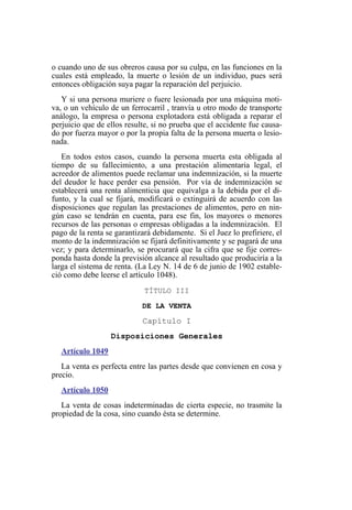 o cuando uno de sus obreros causa por su culpa, en las funciones en la
cuales está empleado, la muerte o lesión de un individuo, pues será
entonces obligación suya pagar la reparación del perjuicio.
Y si una persona muriere o fuere lesionada por una máquina moti-
va, o un vehículo de un ferrocarril , tranvía u otro modo de transporte
análogo, la empresa o persona explotadora está obligada a reparar el
perjuicio que de ellos resulte, si no prueba que el accidente fue causa-
do por fuerza mayor o por la propia falta de la persona muerta o lesio-
nada.
En todos estos casos, cuando la persona muerta esta obligada al
tiempo de su fallecimiento, a una prestación alimentaria legal, el
acreedor de alimentos puede reclamar una indemnización, si la muerte
del deudor le hace perder esa pensión. Por vía de indemnización se
establecerá una renta alimenticia que equivalga a la debida por el di-
funto, y la cual se fijará, modificará o extinguirá de acuerdo con las
disposiciones que regulan las prestaciones de alimentos, pero en nin-
gún caso se tendrán en cuenta, para ese fin, los mayores o menores
recursos de las personas o empresas obligadas a la indemnización. El
pago de la renta se garantizará debidamente. Si el Juez lo prefiriere, el
monto de la indemnización se fijará definitivamente y se pagará de una
vez; y para determinarlo, se procurará que la cifra que se fije corres-
ponda hasta donde la previsión alcance al resultado que produciría a la
larga el sistema de renta. (La Ley N. 14 de 6 de junio de 1902 estable-
ció como debe leerse el artículo 1048).
TÍTULO III
DE LA VENTA
Capítulo I
Disposiciones Generales
Artículo 1049
La venta es perfecta entre las partes desde que convienen en cosa y
precio.
Artículo 1050
La venta de cosas indeterminadas de cierta especie, no trasmite la
propiedad de la cosa, sino cuando ésta se determine.
 