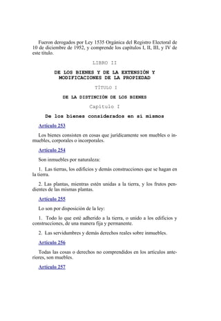 Fueron derogados por Ley 1535 Orgánica del Registro Electoral de
10 de diciembre de 1952, y comprende los capítulos I, II, III, y IV de
este título.
LIBRO II
DE LOS BIENES Y DE LA EXTENSIÓN Y
MODIFICACIONES DE LA PROPIEDAD
TÍTULO I
DE LA DISTINCIÓN DE LOS BIENES
Capítulo I
De los bienes considerados en sí mismos
Artículo 253
Los bienes consisten en cosas que jurídicamente son muebles o in-
muebles, corporales o incorporales.
Artículo 254
Son inmuebles por naturaleza:
1. Las tierras, los edificios y demás construcciones que se hagan en
la tierra.
2. Las plantas, mientras estén unidas a la tierra, y los frutos pen-
dientes de las mismas plantas.
Artículo 255
Lo son por disposición de la ley:
1. Todo lo que esté adherido a la tierra, o unido a los edificios y
construcciones, de una manera fija y permanente.
2. Las servidumbres y demás derechos reales sobre inmuebles.
Artículo 256
Todas las cosas o derechos no comprendidos en los artículos ante-
riores, son muebles.
Artículo 257
 