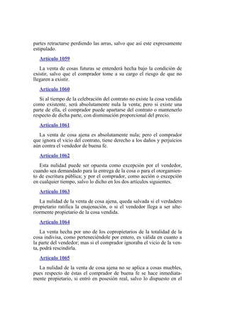 partes retractarse perdiendo las arras, salvo que así este expresamente
estipulado.
Artículo 1059
La venta de cosas futuras se entenderá hecha bajo la condición de
existir, salvo que el comprador tome a su cargo el riesgo de que no
llegaren a existir.
Artículo 1060
Si al tiempo de la celebración del contrato no existe la cosa vendida
como existente, será absolutamente nula la venta; pero si existe una
parte de ella, el comprador puede apartarse del contrato o mantenerlo
respecto de dicha parte, con disminución proporcional del precio.
Artículo 1061
La venta de cosa ajena es absolutamente nula; pero el comprador
que ignora el vicio del contrato, tiene derecho a los daños y perjuicios
aún contra el vendedor de buena fe.
Artículo 1062
Esta nulidad puede ser opuesta como excepción por el vendedor,
cuando sea demandado para la entrega de la cosa o para el otorgamien-
to de escritura pública; y por el comprador, como acción o excepción
en cualquier tiempo, salvo lo dicho en los dos artículos siguientes.
Artículo 1063
La nulidad de la venta de cosa ajena, queda salvada si el verdadero
propietario ratifica la enajenación, o si el vendedor llega a ser ulte-
riormente propietario de la cosa vendida.
Artículo 1064
La venta hecha por uno de los copropietarios de la totalidad de la
cosa indivisa, como perteneciéndole por entero, es válida en cuanto a
la parte del vendedor; mas si el comprador ignoraba el vicio de la ven-
ta, podrá rescindirla.
Artículo 1065
La nulidad de la venta de cosa ajena no se aplica a cosas muebles,
pues respecto de éstas el comprador de buena fe se hace inmediata-
mente propietario, si entró en posesión real, salvo lo dispuesto en el
 