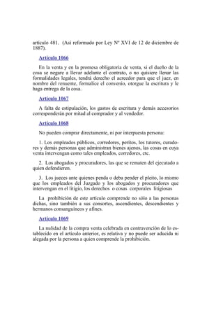 artículo 481. (Así reformado por Ley Nº XVI de 12 de diciembre de
1887).
Artículo 1066
En la venta y en la promesa obligatoria de venta, si el dueño de la
cosa se negare a llevar adelante el contrato, o no quisiere llenar las
formalidades legales, tendrá derecho el acreedor para que el juez, en
nombre del renuente, formalice el convenio, otorgue la escritura y le
haga entrega de la cosa.
Artículo 1067
A falta de estipulación, los gastos de escritura y demás accesorios
corresponderán por mitad al comprador y al vendedor.
Artículo 1068
No pueden comprar directamente, ni por interpuesta persona:
1. Los empleados públicos, corredores, peritos, los tutores, curado-
res y demás personas que administran bienes ajenos, las cosas en cuya
venta intervengan como tales empleados, corredores, etc.
2. Los abogados y procuradores, las que se rematen del ejecutado a
quien defendieren.
3. Los jueces ante quienes penda o deba pender el pleito, lo mismo
que los empleados del Juzgado y los abogados y procuradores que
intervengan en el litigio, los derechos o cosas corporales litigiosas
La prohibición de este artículo comprende no sólo a las personas
dichas, sino también a sus consortes, ascendientes, descendientes y
hermanos consanguíneos y afines.
Artículo 1069
La nulidad de la compra venta celebrada en contravención de lo es-
tablecido en el artículo anterior, es relativa y no puede ser aducida ni
alegada por la persona a quien comprende la prohibición.
 