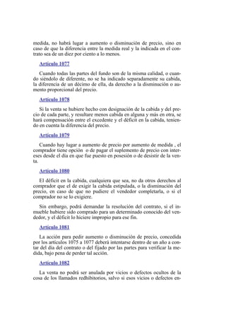 medida, no habrá lugar a aumento o disminución de precio, sino en
caso de que la diferencia entre la medida real y la indicada en el con-
trato sea de un diez por ciento a lo menos.
Artículo 1077
Cuando todas las partes del fundo son de la misma calidad, o cuan-
do siéndolo de diferente, no se ha indicado separadamente su cabida,
la diferencia de un décimo de ella, da derecho a la disminución o au-
mento proporcional del precio.
Artículo 1078
Si la venta se hubiere hecho con designación de la cabida y del pre-
cio de cada parte, y resultare menos cabida en alguna y más en otra, se
hará compensación entre el excedente y el déficit en la cabida, tenien-
do en cuenta la diferencia del precio.
Artículo 1079
Cuando hay lugar a aumento de precio por aumento de medida , el
comprador tiene opción o de pagar el suplemento de precio con inter-
eses desde el día en que fue puesto en posesión o de desistir de la ven-
ta.
Artículo 1080
El déficit en la cabida, cualquiera que sea, no da otros derechos al
comprador que el de exigir la cabida estipulada, o la disminución del
precio, en caso de que no pudiere el vendedor completarla, o si el
comprador no se lo exigiere.
Sin embargo, podrá demandar la resolución del contrato, si el in-
mueble hubiere sido comprado para un determinado conocido del ven-
dedor, y el déficit lo hiciere impropio para ese fin.
Artículo 1081
La acción para pedir aumento o disminución de precio, concedida
por los artículos 1075 a 1077 deberá intentarse dentro de un año a con-
tar del día del contrato o del fijado por las partes para verificar la me-
dida, bajo pena de perder tal acción.
Artículo 1082
La venta no podrá ser anulada por vicios o defectos ocultos de la
cosa de los llamados redhibitorios, salvo si esos vicios o defectos en-
 