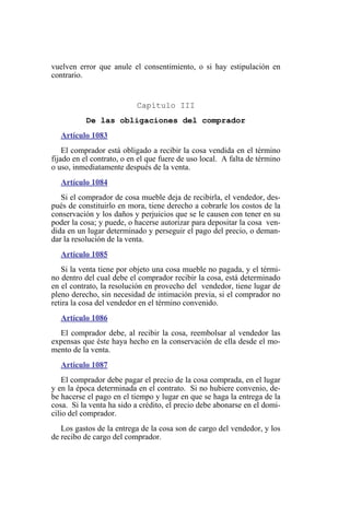 vuelven error que anule el consentimiento, o si hay estipulación en
contrario.
Capítulo III
De las obligaciones del comprador
Artículo 1083
El comprador está obligado a recibir la cosa vendida en el término
fijado en el contrato, o en el que fuere de uso local. A falta de término
o uso, inmediatamente después de la venta.
Artículo 1084
Si el comprador de cosa mueble deja de recibirla, el vendedor, des-
pués de constituirlo en mora, tiene derecho a cobrarle los costos de la
conservación y los daños y perjuicios que se le causen con tener en su
poder la cosa; y puede, o hacerse autorizar para depositar la cosa ven-
dida en un lugar determinado y perseguir el pago del precio, o deman-
dar la resolución de la venta.
Artículo 1085
Si la venta tiene por objeto una cosa mueble no pagada, y el térmi-
no dentro del cual debe el comprador recibir la cosa, está determinado
en el contrato, la resolución en provecho del vendedor, tiene lugar de
pleno derecho, sin necesidad de intimación previa, si el comprador no
retira la cosa del vendedor en el término convenido.
Artículo 1086
El comprador debe, al recibir la cosa, reembolsar al vendedor las
expensas que éste haya hecho en la conservación de ella desde el mo-
mento de la venta.
Artículo 1087
El comprador debe pagar el precio de la cosa comprada, en el lugar
y en la época determinada en el contrato. Si no hubiere convenio, de-
be hacerse el pago en el tiempo y lugar en que se haga la entrega de la
cosa. Si la venta ha sido a crédito, el precio debe abonarse en el domi-
cilio del comprador.
Los gastos de la entrega de la cosa son de cargo del vendedor, y los
de recibo de cargo del comprador.
 
