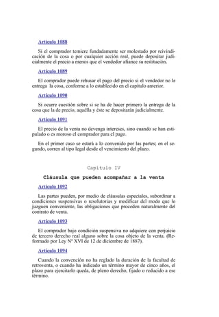 Artículo 1088
Si el comprador temiere fundadamente ser molestado por reivindi-
cación de la cosa o por cualquier acción real, puede depositar judi-
cialmente el precio a menos que el vendedor afiance su restitución.
Artículo 1089
El comprador puede rehusar el pago del precio si el vendedor no le
entrega la cosa, conforme a lo establecido en el capítulo anterior.
Artículo 1090
Si ocurre cuestión sobre si se ha de hacer primero la entrega de la
cosa que la de precio, aquélla y éste se depositarán judicialmente.
Artículo 1091
El precio de la venta no devenga intereses, sino cuando se han esti-
pulado o es moroso el comprador para el pago.
En el primer caso se estará a lo convenido por las partes; en el se-
gundo, corren al tipo legal desde el vencimiento del plazo.
Capítulo IV
Cláusula que pueden acompañar a la venta
Artículo 1092
Las partes pueden, por medio de cláusulas especiales, subordinar a
condiciones suspensivas o resolutorias y modificar del modo que lo
juzguen conveniente, las obligaciones que proceden naturalmente del
contrato de venta.
Artículo 1093
El comprador bajo condición suspensiva no adquiere con perjuicio
de tercero derecho real alguno sobre la cosa objeto de la venta. (Re-
formado por Ley Nº XVI de 12 de diciembre de 1887).
Artículo 1094
Cuando la convención no ha reglado la duración de la facultad de
retroventa, o cuando ha indicado un término mayor de cinco años, el
plazo para ejercitarlo queda, de pleno derecho, fijado o reducido a ese
término.
 