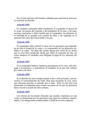 Por el sólo trascurso del término señalado para ejercitar la retroven-
ta se pierde tal derecho.
Artículo 1095
El vendedor retractante debe reembolsar al comprador el precio de
la venta, los gastos del contrato y del transporte de la cosa, y las repa-
raciones necesarias o útiles hechas por el comprador; las primeras en
la totalidad de lo gastado con ocasión de ellas, y las segundas en el
aumento del valor que hayan dado a la cosa.
Artículo 1096
El comprador debe restituir la cosa con los accesorios que dependí-
an de ella al tiempo de la venta, y es responsable de los deterioros de-
bidos a su culpa. No debe dar cuenta alguna por razón de los frutos
que la cosa haya producido desde que entró en posesión de ella, así
como tampoco el vendedor está obligado al pago de los intereses del
precio.
Artículo 1097
Si el comprador hubiere impuesto gravámenes en la cosa, está obli-
gado a levantarlos o a indemnizar al vendedor en lo que éste sufriere
por motivo de ellos.
Artículo 1098
Si el derecho de retro-compra pasare a dos o más personas, será ne-
cesario el consentimiento de todas ellas para recuperar la cosa, salvo
que ofrezcan ejercitar su derecho por el todo. Pero en este caso está
autorizado el comprador para retener las partes de los que no quisieren
hacer uso de la acción de retro-compra.
Artículo 1099
Los efectos de las demás cláusulas que pueden estipularse en una
venta, se determinan por los principios que rigen los contratos innomi-
nados y las obligaciones condicionales, a falta de un texto especial.
 