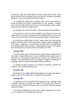 de terceros, sólo será eficaz desde la fecha cierta de la cesión, salvo
que el crédito fuere de aquellos que la ley permite se deban al portador
del título, o que se trasmiten por simple endoso.
La salvedad de notificación, también, priva en los casos donde se
hayan realizado previsiones contractuales en este sentido y siempre
que se trate de operaciones en las que se cedan derechos como compo-
nentes de una cartera de créditos para:
a) Garantizar la emisión de títulos valores mediante oferta pública,
b) Constituir el activo de una sociedad, con el objetivo de que esta
emita títulos valores que se puedan ofrecer públicamente y cuyos ser-
vicios de amortización e intereses estén garantizados con dicho activo.
La cesión será válida desde su fecha, según conste en el documento
público de fecha cierta. Estas operaciones estarán exentas del pago de
todo timbre e impuesto y los honorarios profesionales se establecerán
de común acuerdo entre las partes. (Adicionado por Ley 7732 Regula-
dora del Mercado de Valores de 8 de diciembre de 1997).
Artículo 1105
El conocimiento que el deudor hubiera indirectamente adquirido de
la cesión, no equivaldría por sí solo a notificación de cesión; pero si
los hechos y circunstancias denotaren de su parte una colusión con el
cedente o una imprudencia grave, el traspaso, aunque no notificado ni
aceptado, surtirá en lo que le concierne todos sus efectos.
Lo mismo sucederá respecto a un segundo cesionario, culpable de
colusión o de una imprudencia grave.
Artículo 1106
El deudor de un crédito queda descargado, por el pago que haga al
cedente antes de la notificación o aceptación del traspaso.
Artículo 1107
La notificación de un traspaso hecha después de un embargo sobre
el crédito, equivale a tercería con respecto al acreedor que obtuvo el
embargo, por el monto del recurso que el cesionario tenga que ejercer
contra el cedente.
Si el crédito embargado no alcanzare a cubrir íntegramente al terce-
ro, y al cesionario, se lo repartirán a prorrata.
 