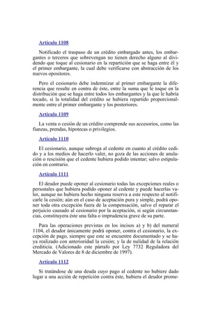 Artículo 1108
Notificado el traspaso de un crédito embargado antes, los embar-
gantes o terceros que sobrevengan no tienen derecho alguno al divi-
dendo que toque al cesionario en la repartición que se haga entre él y
el primer embargante, la cual debe verificarse con abstracción de los
nuevos opositores.
Pero el cesionario debe indemnizar al primer embargante la dife-
rencia que resulte en contra de éste, entre la suma que le toque en la
distribución que se haga entre todos los embargantes y la que le habría
tocado, si la totalidad del crédito se hubiera repartido proporcional-
mente entre el primer embargante y los posteriores.
Artículo 1109
La venta o cesión de un crédito comprende sus accesorios, como las
fianzas, prendas, hipotecas o privilegios.
Artículo 1110
El cesionario, aunque subroga al cedente en cuanto al crédito cedi-
do y a los medios de hacerlo valer, no goza de las acciones de anula-
ción o rescisión que el cedente hubiera podido intentar; salvo estipula-
ción en contrario.
Artículo 1111
El deudor puede oponer al cesionario todas las excepciones reales o
personales que hubiera podido oponer al cedente y puede hacerlas va-
ler, aunque no hubiera hecho ninguna reserva a este respecto al notifi-
carle la cesión; aún en el caso de aceptación pura y simple, podrá opo-
ner toda otra excepción fuera de la compensación, salvo el reparar el
perjuicio causado al cesionario por la aceptación, si según circunstan-
cias, constituyera éste una falta o imprudencia grave de su parte.
Para las operaciones previstas en los incisos a) y b) del numeral
1104, el deudor únicamente podrá oponer, contra el cesionario, la ex-
cepción de pago, siempre que este se encuentre documentado y se ha-
ya realizado con anterioridad la cesión; y la de nulidad de la relación
crediticia. (Adicionado este párrafo por Ley 7732 Reguladora del
Mercado de Valores de 8 de diciembre de 1997).
Artículo 1112
Si tratándose de una deuda cuyo pago al cedente no hubiere dado
lugar a una acción de repetición contra éste, hubiera el deudor prome-
 