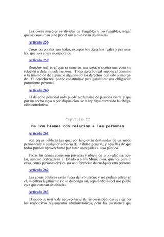 Las cosas muebles se dividen en fungibles y no fungibles, según
que se consuman o no por el uso a que están destinadas.
Artículo 258
Cosas corporales son todas, excepto los derechos reales y persona-
les, que son cosas incorporales.
Articulo 259
Derecho real es el que se tiene en una cosa, o contra una cosa sin
relación a determinada persona. Todo derecho real supone el dominio
o la limitación de alguno o algunos de los derechos que éste compren-
de. El derecho real puede constituirse para garantizar una obligación
puramente personal.
Artículo 260
El derecho personal sólo puede reclamarse de persona cierta y que
por un hecho suyo o por disposición de la ley haya contraído la obliga-
ción correlativa.
Capítulo II
De los bienes con relación a las personas
Artículo 261
Son cosas públicas las que, por ley, están destinadas de un modo
permanente a cualquier servicio de utilidad general, y aquellas de que
todos pueden aprovecharse por estar entregadas al uso público.
Todas las demás cosas son privadas y objeto de propiedad particu-
lar, aunque pertenezcan al Estado o a los Municipios, quienes para el
caso, como personas civiles, no se diferencian de cualquier otra persona.
Artículo 262
Las cosas públicas están fuera del comercio; y no podrán entrar en
él, mientras legalmente no se disponga así, separándolas del uso públi-
co a que estaban destinadas.
Artículo 263
El modo de usar y de aprovecharse de las cosas públicas se rige por
los respectivos reglamentos administrativos, pero las cuestiones que
 
