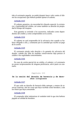 tido al cesionario pagarla, no podrá después hacer valer contra el últi-
mo las excepciones que hubiera podido oponer al cedente.
Artículo 1113
El cedente garantiza, sin necesidad de cláusula especial, la existen-
cia y legitimidad del crédito, así como también su derecho de propie-
dad al tiempo del traspaso.
Esta garantía se extiende a los accesorios, indicados como depen-
dientes del crédito y como comprendidos en la cesión.
Artículo 1114
El cedente no será responsable de la solvencia sino cuando se hu-
biere obligado a ello, y solamente por la cantidad que recibió en pago
de la cesión.
Artículo 1115
El cesionario pierde todo derecho a la garantía de solvencia del
deudor, cuándo por falta de medidas conservatorias deja perecer el
crédito o las seguridades concomitantes.
Artículo 1116
En caso de cesión parcial de un crédito, el cedente y el cesionario
no gozan recíprocamente de ninguna preferencia, salvo pacto en con-
trario.
Capítulo III
De la cesión del derecho de herencia y de dere-
chos litigiosos
Artículo 1117
El que cede un derecho de herencia debe entregar, a menos de re-
servas expresas, aún las cosas que haya recibido como heredero y aún
los frutos que haya consumido.
Artículo 1118
El comprador debe indemnizar al vendedor todo lo que éste hubiere
pagado en calidad de heredero.
 