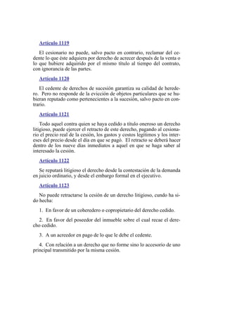 Artículo 1119
El cesionario no puede, salvo pacto en contrario, reclamar del ce-
dente lo que éste adquiera por derecho de acrecer después de la venta o
lo que hubiere adquirido por el mismo título al tiempo del contrato,
con ignorancia de las partes.
Artículo 1120
El cedente de derechos de sucesión garantiza su calidad de herede-
ro. Pero no responde de la evicción de objetos particulares que se hu-
bieran reputado como pertenecientes a la sucesión, salvo pacto en con-
trario.
Artículo 1121
Todo aquel contra quien se haya cedido a título oneroso un derecho
litigioso, puede ejercer el retracto de este derecho, pagando al cesiona-
rio el precio real de la cesión, los gastos y costos legítimos y los inter-
eses del precio desde el día en que se pagó. El retracto se deberá hacer
dentro de los nueve días inmediatos a aquel en que se haga saber al
interesado la cesión.
Artículo 1122
Se reputará litigioso el derecho desde la contestación de la demanda
en juicio ordinario, y desde el embargo formal en el ejecutivo.
Artículo 1123
No puede retractarse la cesión de un derecho litigioso, cundo ha si-
do hecha:
1. En favor de un coheredero o copropietario del derecho cedido.
2. En favor del poseedor del inmueble sobre el cual recae el dere-
cho cedido.
3. A un acreedor en pago de lo que le debe el cedente.
4. Con relación a un derecho que no forme sino lo accesorio de uno
principal transmitido por la misma cesión.
 
