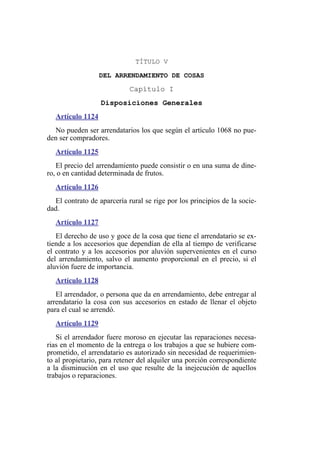 TÍTULO V
DEL ARRENDAMIENTO DE COSAS
Capítulo I
Disposiciones Generales
Artículo 1124
No pueden ser arrendatarios los que según el artículo 1068 no pue-
den ser compradores.
Artículo 1125
El precio del arrendamiento puede consistir o en una suma de dine-
ro, o en cantidad determinada de frutos.
Artículo 1126
El contrato de aparcería rural se rige por los principios de la socie-
dad.
Artículo 1127
El derecho de uso y goce de la cosa que tiene el arrendatario se ex-
tiende a los accesorios que dependían de ella al tiempo de verificarse
el contrato y a los accesorios por aluvión supervenientes en el curso
del arrendamiento, salvo el aumento proporcional en el precio, si el
aluvión fuere de importancia.
Artículo 1128
El arrendador, o persona que da en arrendamiento, debe entregar al
arrendatario la cosa con sus accesorios en estado de llenar el objeto
para el cual se arrendó.
Artículo 1129
Si el arrendador fuere moroso en ejecutar las reparaciones necesa-
rias en el momento de la entrega o los trabajos a que se hubiere com-
prometido, el arrendatario es autorizado sin necesidad de requerimien-
to al propietario, para retener del alquiler una porción correspondiente
a la disminución en el uso que resulte de la inejecución de aquellos
trabajos o reparaciones.
 