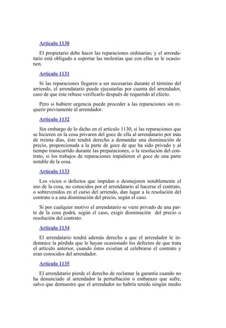 Artículo 1130
El propietario debe hacer las reparaciones ordinarias; y el arrenda-
tario está obligado a soportar las molestias que con ellas se le ocasio-
nen.
Artículo 1131
Si las reparaciones llegaren a ser necesarias durante el término del
arriendo, el arrendatario puede ejecutarlas por cuenta del arrendador,
caso de que éste rehuse verificarlo después de requerido al efecto.
Pero si hubiere urgencia puede proceder a las reparaciones sin re-
querir previamente al arrendador.
Artículo 1132
Sin embargo de lo dicho en el artículo 1130, si las reparaciones que
se hicieren en la cosa privaren del goce de ella al arrendatario por más
de treinta días, éste tendrá derecho a demandar una disminución de
precio, proporcionada a la parte de goce de que ha sido privado y al
tiempo transcurrido durante las preparaciones, o la resolución del con-
trato, si los trabajos de reparaciones impidieren el goce de una parte
notable de la cosa.
Artículo 1133
Los vicios o defectos que impidan o desmejoren notablemente el
uso de la cosa, no conocidos por el arrendatario al hacerse el contrato,
o sobrevenidos en el curso del arriendo, dan lugar a la resolución del
contrato o a una disminución del precio, según el caso.
Si por cualquier motivo el arrendatario se viere privado de una par-
te de la cosa podrá, según el caso, exigir disminución del precio o
resolución del contrato.
Artículo 1134
El arrendatario tendrá además derecho a que el arrendador le in-
demnice la pérdida que le hayan ocasionado los defectos de que trata
el artículo anterior, cuando éstos existían al celebrarse el contrato y
eran conocidos del arrendador.
Artículo 1135
El arrendatario pierde el derecho de reclamar la garantía cuando no
ha denunciado al arrendador la perturbación o embarazo que sufre,
salvo que demuestre que el arrendador no habría tenido ningún medio
 