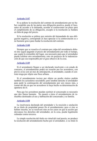 Artículo 1147
Si se pidiere la resolución del contrato de arrendamiento por no ha-
ber cumplido una de las partes una obligación positiva, puede el Juez,
antes de acceder a la demanda, acordar al contraventor un plazo para
el cumplimiento de su obligación, excepto si la resolución se fundara
en falta de pago del precio.
Si la resolución se pidiere por omisión del demandado de una obli-
gación negativa, corresponde al Juez apreciar si la contravención es o
no bastante grave para fundar la resolución del contrato.
Artículo 1148
Siempre que se resuelva el contrato por culpa del arrendatario debe-
rá éste seguir pagando el precio del arrendamiento por todo el tiempo,
que según la costumbre del lugar, sea necesario para que el arrendador
pueda celebrar otro arrendamiento; esto sin perjuicio de la indemniza-
ción de que sea responsable por el goce abusivo de la cosa.
Artículo 1149
Si el arrendatario llegare a ser declarado insolvente o en estado de
concurso, el arrendamiento podrá ser resuelto por los acreedores, con
previo aviso con un mes de anticipación, al arrendador, cuando el con-
trato tenga por objeto una finca urbana.
Si el arrendamiento tuviere por objeto un predio rústico podrán
también los acreedores rescindirlo; pero tendrán derecho el arrendador
para pedir la continuación del arrendamiento por seis meses más, a
contar del día en que los acreedores le haya hecho su determinación de
apartarse de él.
Para que los acreedores puedan sustituir al concursado es necesario
que den fianza bastante. No pasará a éstos el arrendamiento de in-
muebles destinados al uso y habitación del concursado y su familia.
Artículo 1150
La insolvencia declarada del arrendador y la rescisión o anulación
de su título de propiedad ponen fin al arrendamiento; pero si éste se
hallare inscrito, no se resolverá sino en los casos en que la acción que
desvanece los derechos del arrendador, en la cosa, pueda legalmente
redundar contra terceros.
La simple resolución del título en virtud del cual poseía, no produce
la resolución del arrendamiento hecho por el arrendador, si su título le
 