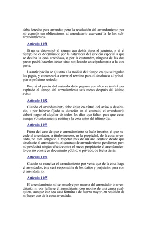 daba derecho para arrendar; pero la resolución del arrendamiento por
no cumplir sus obligaciones al arrendatario acarreará la de los sub-
arrendamientos.
Artículo 1151
Si no se determinó el tiempo que debía durar el contrato, o si el
tiempo no es determinado por la naturaleza del servicio especial a que
se destina la cosa arrendada, o por la costumbre, ninguna de las dos
partes podrá hacerlos cesar, sino notificando anticipadamente a la otra
parte.
La anticipación se ajustará a la medida del tiempo en que se regulan
los pagos, y comenzará a correr el término para el desahucio al princi-
piar el próximo período.
Pero si el precio del arriendo debe pagarse por años se tendrá por
expirado el tiempo del arrendamiento seis meses después del último
aviso.
Artículo 1152
Cuando el arrendamiento debe cesar en virtud del aviso o desahu-
cio, o por haberse fijado su duración en el contrato, el arrendatario
deberá pagar el alquiler de todos los días que faltan para que cese,
aunque voluntariamente restituya la cosa antes del último día.
Artículo 1153
Fuera del caso de que el arrendamiento se halle inscrito, el que su-
cede al arrendador, a título oneroso, en la propiedad, de la cosa arren-
dada, no está obligado a respetar más de un año contado desde que
desahucie al arrendatario, el contrato de arrendamiento pendiente; pero
no producirá ningún efecto contra el nuevo propietario el arrendamien-
to que no conste en documento público o privado, de fecha cierta.
Artículo 1154
Cuando se resuelva el arrendamiento por venta que de la cosa haga
el arrendador, éste será responsable de los daños y perjuicios para con
el arrendatario.
Artículo 1155
El arrendamiento no se resuelve por muerte del arrendador o arren-
datario, ni por hallarse el arrendatario, con motivo de una causa cual-
quiera, aunque éste sea caso fortuito o de fuerza mayor, en posición de
no hacer uso de la cosa arrendada.
 